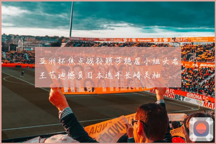 亚洲杯焦点战孙颖莎稳居小组头名王艺迪憾负日本选手长崎美柚